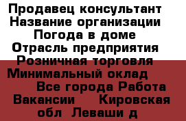 Продавец-консультант › Название организации ­ Погода в доме › Отрасль предприятия ­ Розничная торговля › Минимальный оклад ­ 60 000 - Все города Работа » Вакансии   . Кировская обл.,Леваши д.